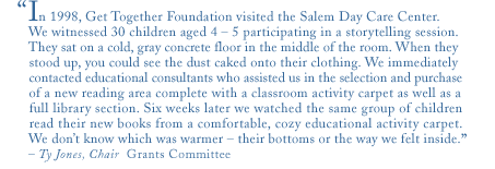 in 1998, get together foundation visited the salem day care center. we witnessed 30 children aged 4-5 participating in a storytelling session. they sat on a cold, gray concrete floor in the middle of the room. when they stood up, you could see the dust caked onto their clothing. we immediately contacted educational consultants who assisted us in the selection and purchase of a new reading area complete with a classroom activity carpet as well as a full library section. six weeks later we watched the same group of children read their new books from a comfortable, cozy educational activity carpet. we don't know which was warmer - their bottoms or the way we felt inside.
