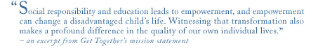 social responsibility and education leads to empowerment, and empowerment can change a child's life. witnessing that transformation also makes a profound difference in the quality of our own individual lives. - an excerpt from the get together foundation for the children mission statement